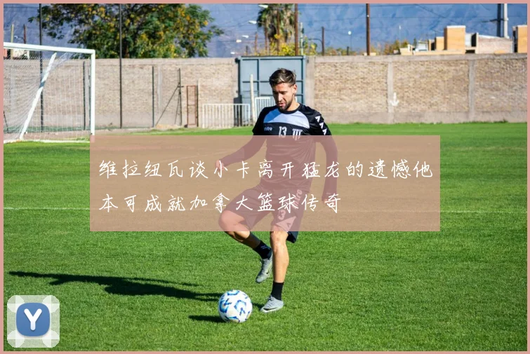 维拉纽瓦谈小卡离开猛龙的遗憾他本可成就加拿大篮球传奇