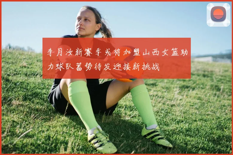李月汝新赛季或将加盟山西女篮助力球队蓄势待发迎接新挑战