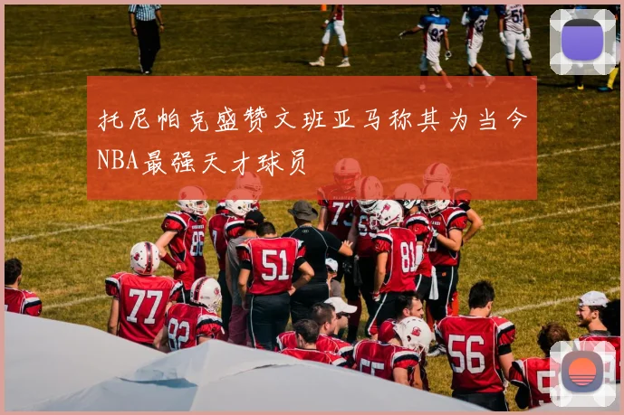 托尼帕克盛赞文班亚马称其为当今NBA最强天才球员