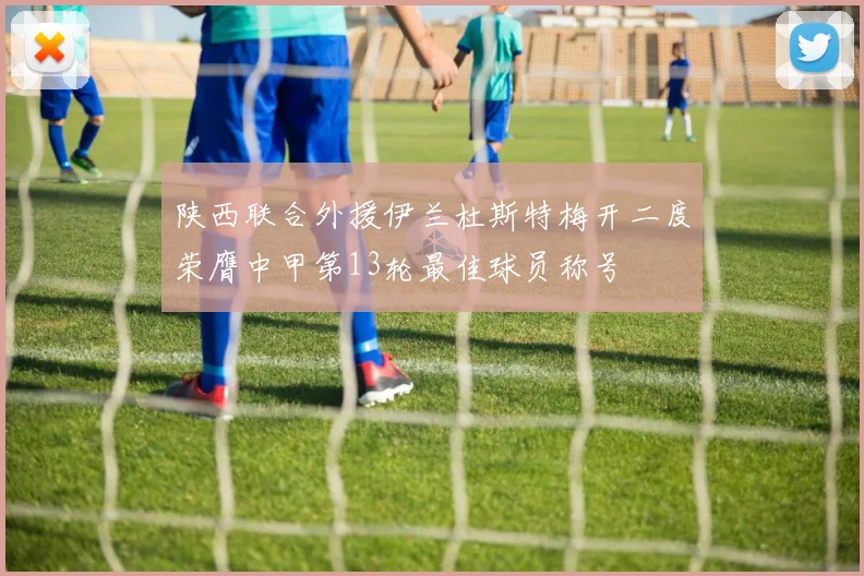 陕西联合外援伊兰杜斯特梅开二度荣膺中甲第13轮最佳球员称号