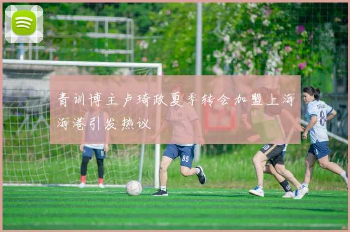 青训博主卢琦政夏季转会加盟上海海港引发热议