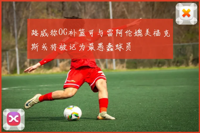 路威称OG补篮可与雷阿伦媲美福克斯或将被记为最愚蠢球员