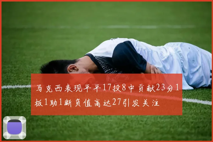 马克西表现平平17投8中贡献23分1板1助1断负值高达27引发关注