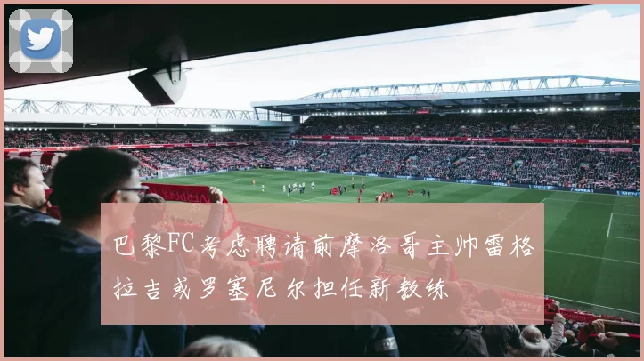 巴黎FC考虑聘请前摩洛哥主帅雷格拉吉或罗塞尼尔担任新教练