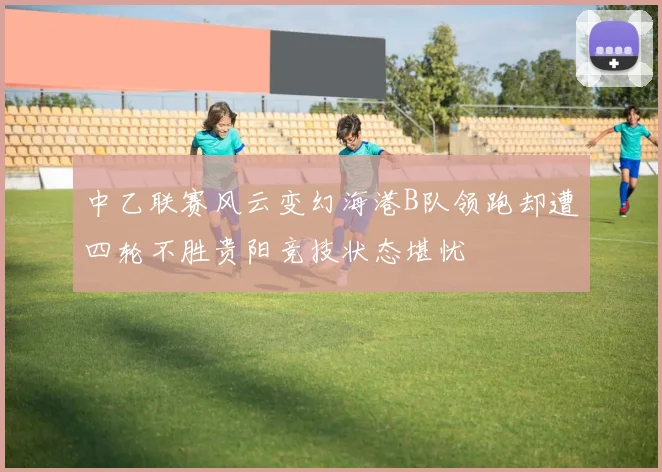 中乙联赛风云变幻海港B队领跑却遭四轮不胜贵阳竞技状态堪忧