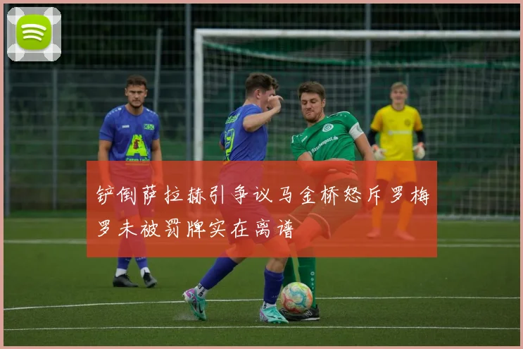 铲倒萨拉赫引争议马金桥怒斥罗梅罗未被罚牌实在离谱