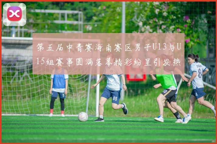 第五届中青赛海南赛区男子U13与U15组赛事圆满落幕精彩纷呈引发热烈反响