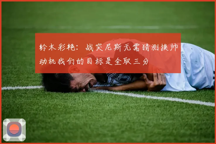 铃木彩艳：战突尼斯无需猜测换帅动机我们的目标是全取三分