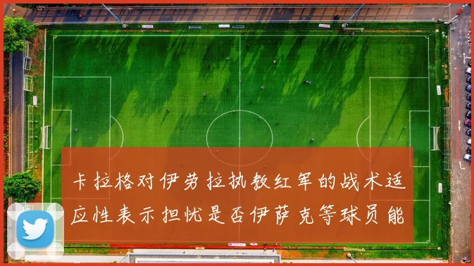 卡拉格对伊劳拉执教红军的战术适应性表示担忧是否伊萨克等球员能融入