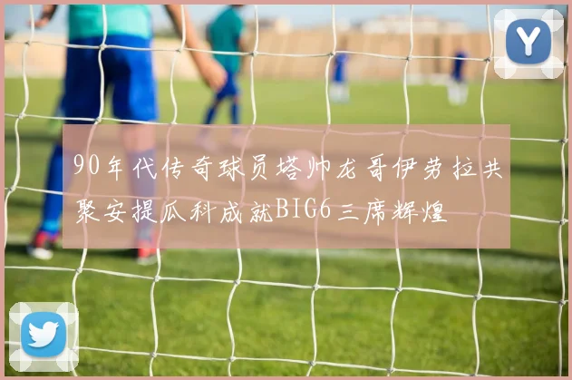 90年代传奇球员塔帅龙哥伊劳拉共聚安提瓜科成就BIG6三席辉煌