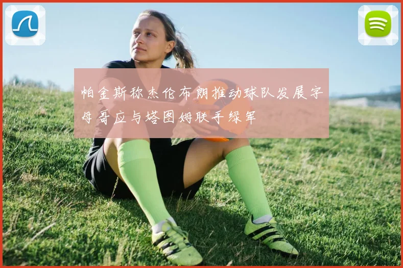 帕金斯称杰伦布朗推动球队发展字母哥应与塔图姆联手绿军