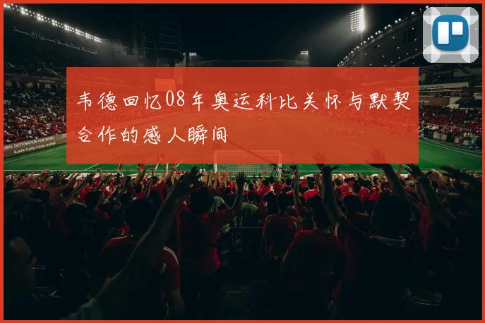 韦德回忆08年奥运科比关怀与默契合作的感人瞬间