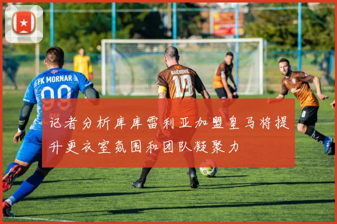 记者分析库库雷利亚加盟皇马将提升更衣室氛围和团队凝聚力