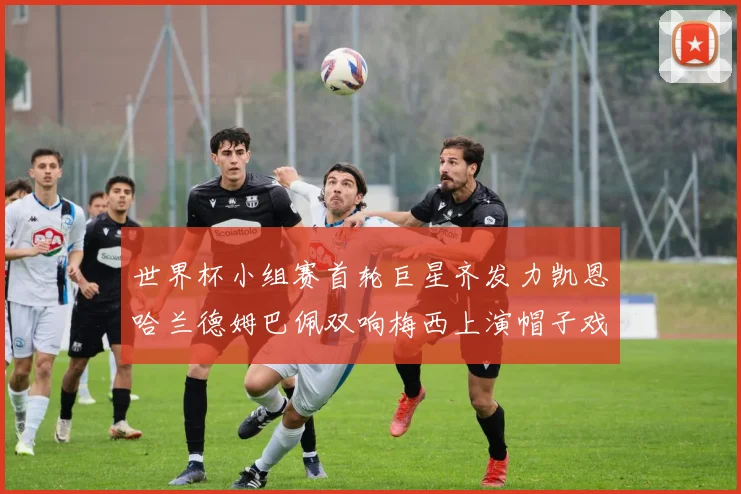 世界杯小组赛首轮巨星齐发力凯恩哈兰德姆巴佩双响梅西上演帽子戏法