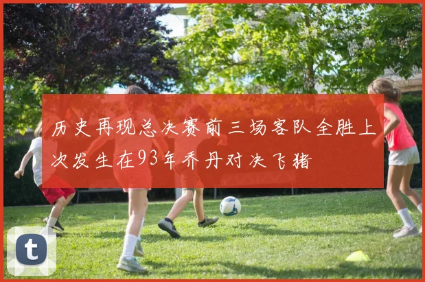 历史再现总决赛前三场客队全胜上次发生在93年乔丹对决飞猪