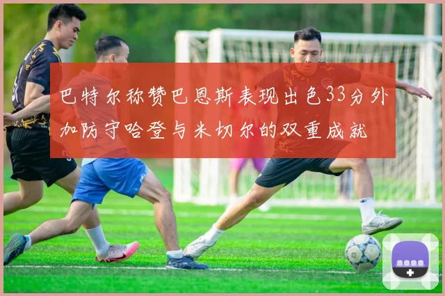 巴特尔称赞巴恩斯表现出色33分外加防守哈登与米切尔的双重成就