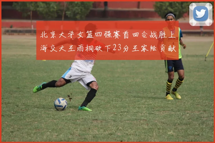 北京大学女篮四强赛首回合战胜上海交大王雨桐砍下23分王家绘贡献21分14篮板