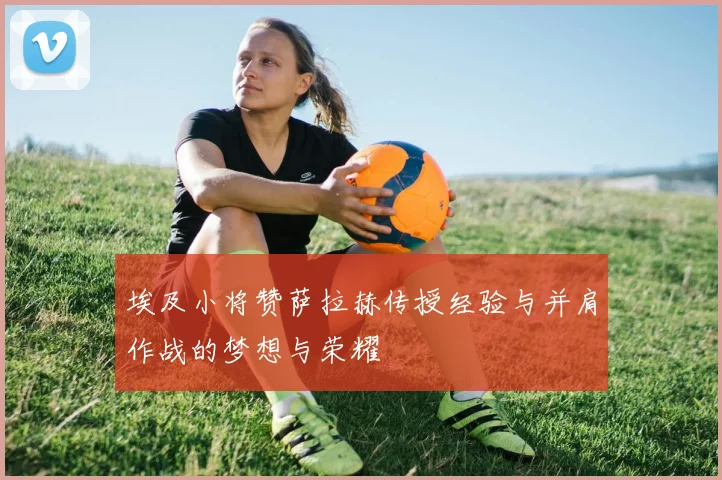 埃及小将赞萨拉赫传授经验与并肩作战的梦想与荣耀