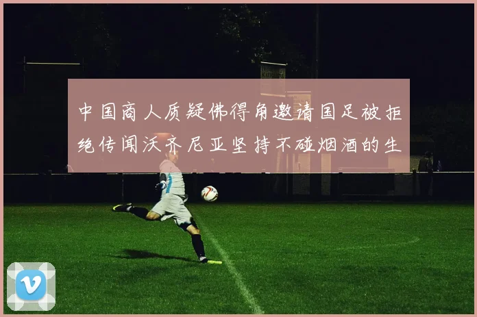 中国商人质疑佛得角邀请国足被拒绝传闻沃齐尼亚坚持不碰烟酒的生活方式