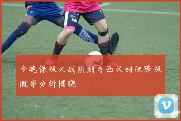 今晚保级大战热刺与西汉姆联降级概率分析揭晓