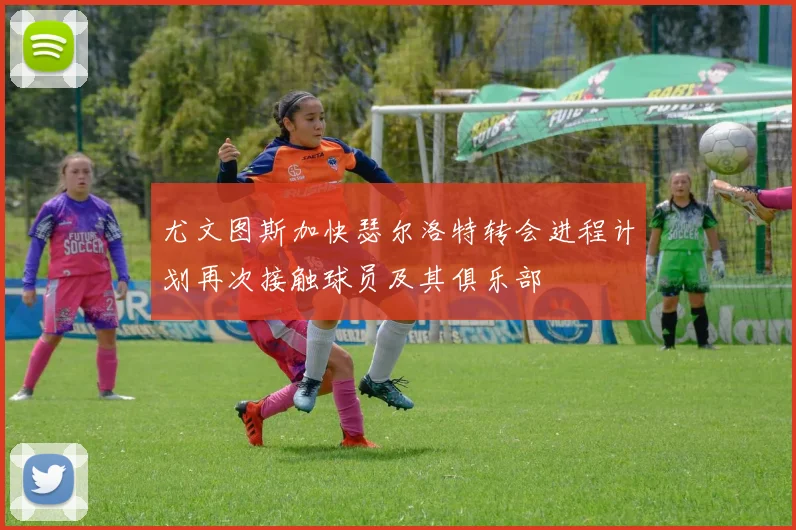 尤文图斯加快瑟尔洛特转会进程计划再次接触球员及其俱乐部